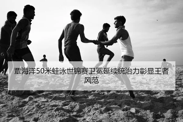 覃海洋50米蛙泳世锦赛卫冕延续统治力彰显王者风范